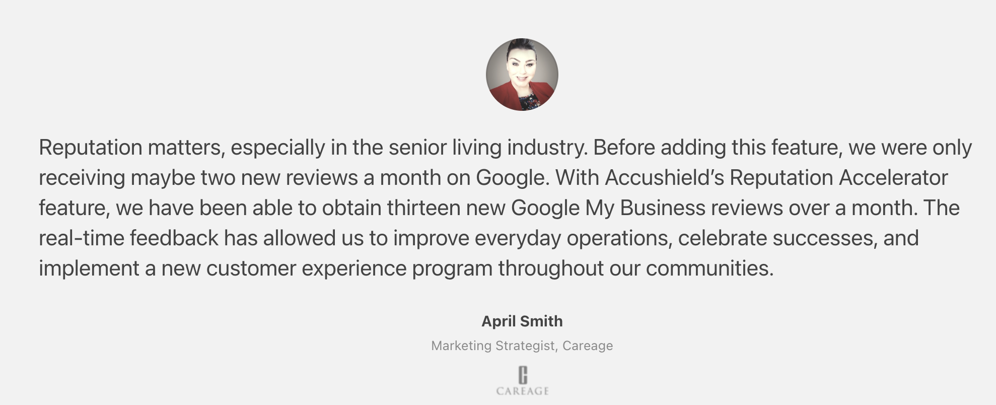 Reputation Accelerator Customer Quote by April Smith, Marketing Strategist, Careage: "“Before adding this feature, we were only receiving maybe two new reviews a month on Google. With Accushield’s Reputation Accelerator feature, we have been able to obtain thirteen new Google My Business reviews over a month. The real-time feedback has allowed us to improve everyday operations, celebrate successes, and implement a new customer experience program throughout our communities” ~April Smith, Marketing Strategist, Careage"