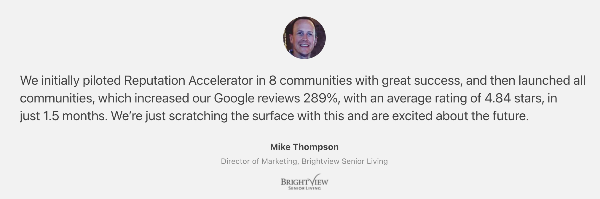 Reputation Accelerator Customer Quote: Mike Thompson, Director of Marketing, Brightview Senior Living: "We initially piloted Reputation Accelerator in 8 communities with great success, and then launched all communities, which increased our Google reviews 289%, with an average rating of 4.84 stars, in just 1.5 months. We’re just scratching the surface with this and are excited about the future.” ~Mike Thompson, Director of Marketing, Brightview Senior Living"