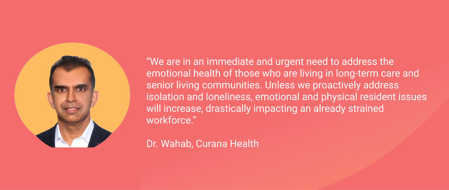 Quote by Dr. Wahab with Curana Health. "We are in an immediate and urgent need to address the emotional health of those who are living in long-term care and senior living communities. Unless we proactively address isolation and loneliness, emotional and physical resident issues will increase, drastically impacting an already strained workforce.” 
